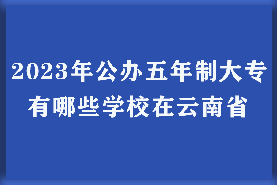 2023年公办五年制大专有哪些学校在云南省